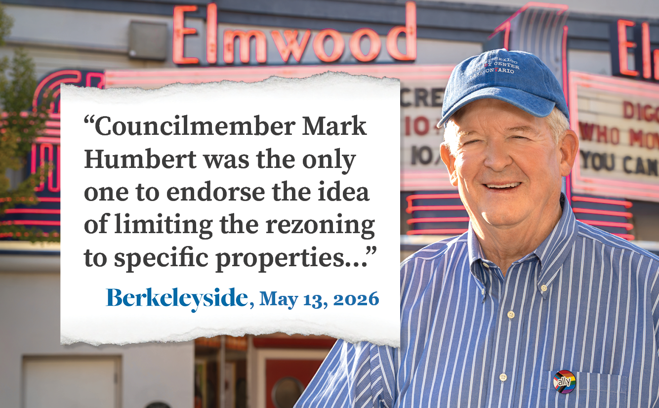 An photo of Councilmember Mark Humbert standing in front of the Elmwood Theater marquee. Overlaid on the image is a quote from a Berkeleyside story, which reads "Mark Humbert was the only one to endorse the idea of limiting the rezoning to specific properties" and attributes the quote to Berkeleyside on May 13, 2026